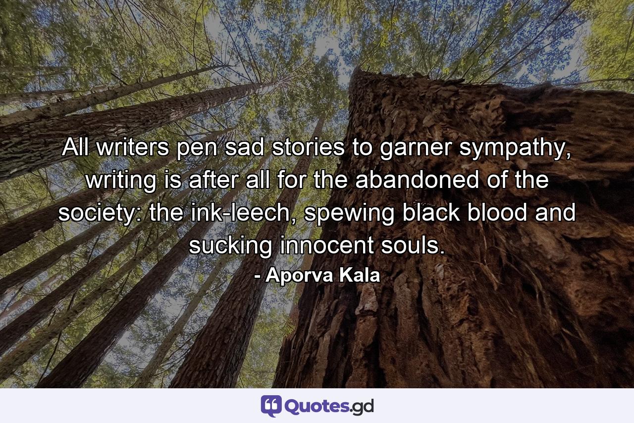 All writers pen sad stories to garner sympathy, writing is after all for the abandoned of the society: the ink-leech, spewing black blood and sucking innocent souls. - Quote by Aporva Kala