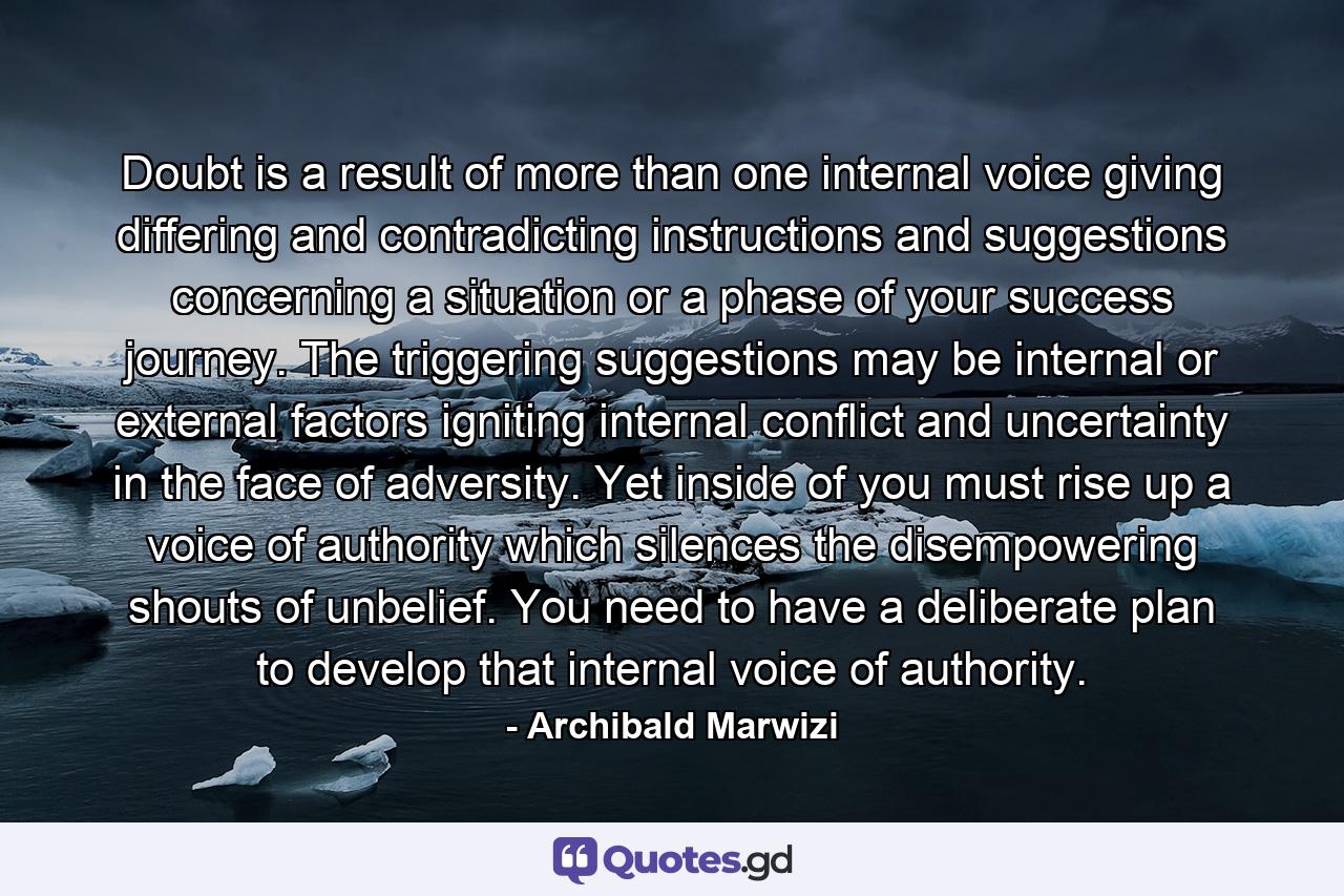 Doubt is a result of more than one internal voice giving differing and contradicting instructions and suggestions concerning a situation or a phase of your success journey. The triggering suggestions may be internal or external factors igniting internal conflict and uncertainty in the face of adversity. Yet inside of you must rise up a voice of authority which silences the disempowering shouts of unbelief. You need to have a deliberate plan to develop that internal voice of authority. - Quote by Archibald Marwizi