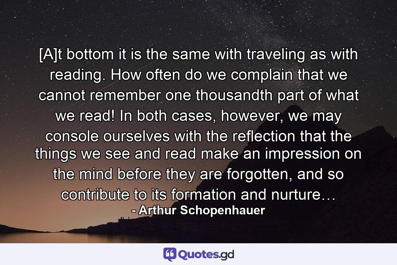 [A]t bottom it is the same with traveling as with reading. How often do we complain that we cannot remember one thousandth part of what we read! In both cases, however, we may console ourselves with the reflection that the things we see and read make an impression on the mind before they are forgotten, and so contribute to its formation and nurture… - Quote by Arthur Schopenhauer