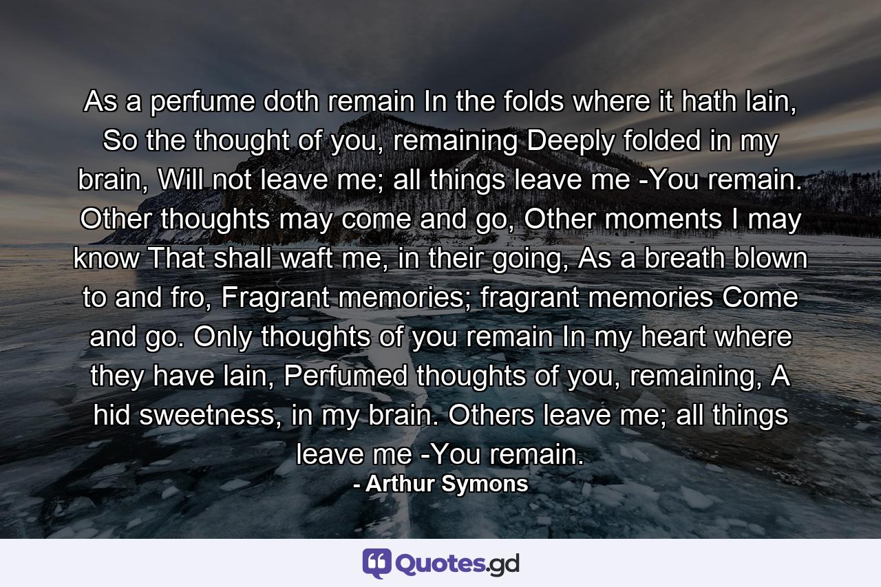 As a perfume doth remain In the folds where it hath lain, So the thought of you, remaining Deeply folded in my brain, Will not leave me; all things leave me -You remain. Other thoughts may come and go, Other moments I may know That shall waft me, in their going, As a breath blown to and fro, Fragrant memories; fragrant memories Come and go. Only thoughts of you remain In my heart where they have lain, Perfumed thoughts of you, remaining, A hid sweetness, in my brain. Others leave me; all things leave me -You remain. - Quote by Arthur Symons