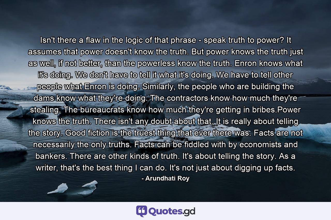 Isn't there a flaw in the logic of that phrase - speak truth to power? It assumes that power doesn't know the truth. But power knows the truth just as well, if not better, than the powerless know the truth. Enron knows what it's doing. We don't have to tell it what it's doing. We have to tell other people what Enron is doing. Similarly, the people who are building the dams know what they're doing. The contractors know how much they're stealing. The bureaucrats know how much they're getting in bribes.Power knows the truth. There isn't any doubt about that. It is really about telling the story. Good fiction is the truest thing that ever there was. Facts are not necessarily the only truths. Facts can be fiddled with by economists and bankers. There are other kinds of truth. It's about telling the story. As a writer, that's the best thing I can do. It's not just about digging up facts. - Quote by Arundhati Roy