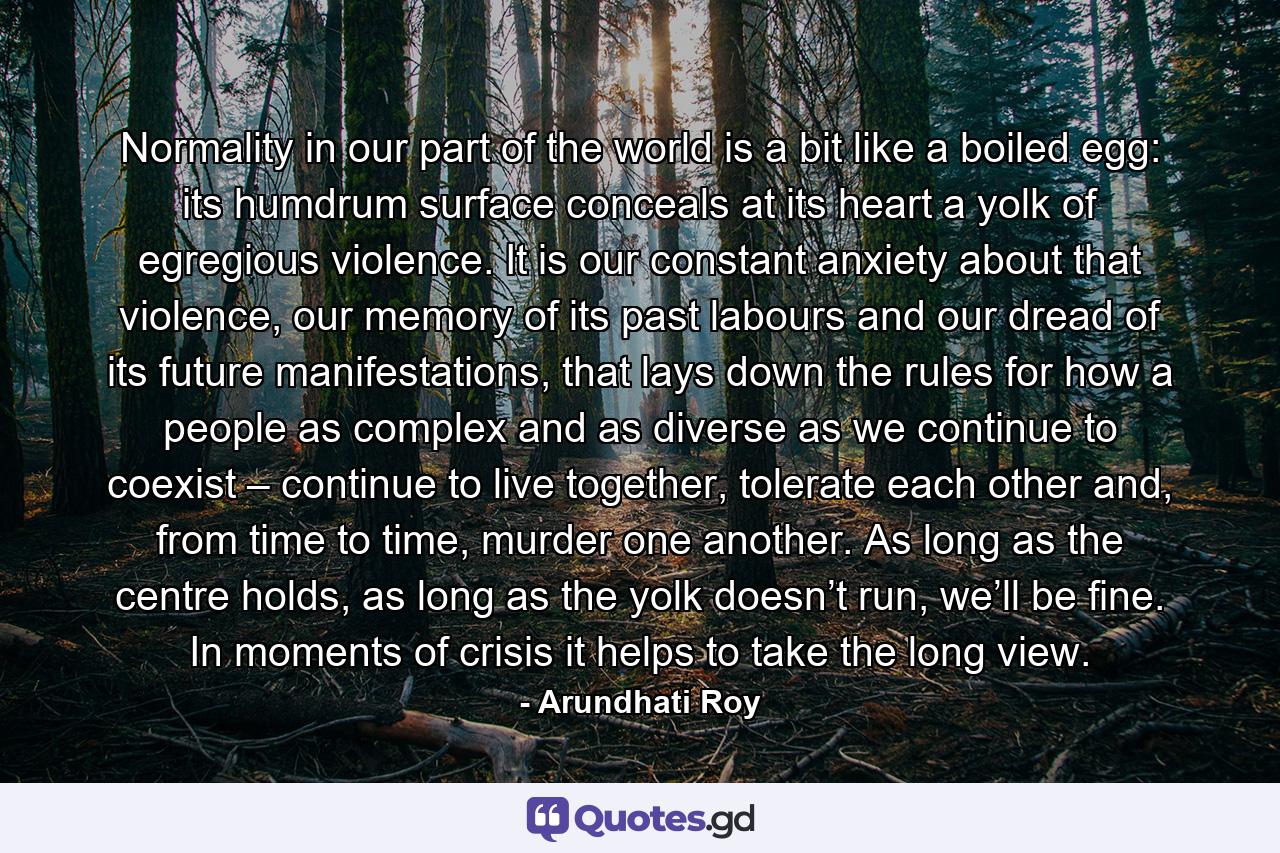 Normality in our part of the world is a bit like a boiled egg: its humdrum surface conceals at its heart a yolk of egregious violence. It is our constant anxiety about that violence, our memory of its past labours and our dread of its future manifestations, that lays down the rules for how a people as complex and as diverse as we continue to coexist – continue to live together, tolerate each other and, from time to time, murder one another. As long as the centre holds, as long as the yolk doesn’t run, we’ll be fine. In moments of crisis it helps to take the long view. - Quote by Arundhati Roy