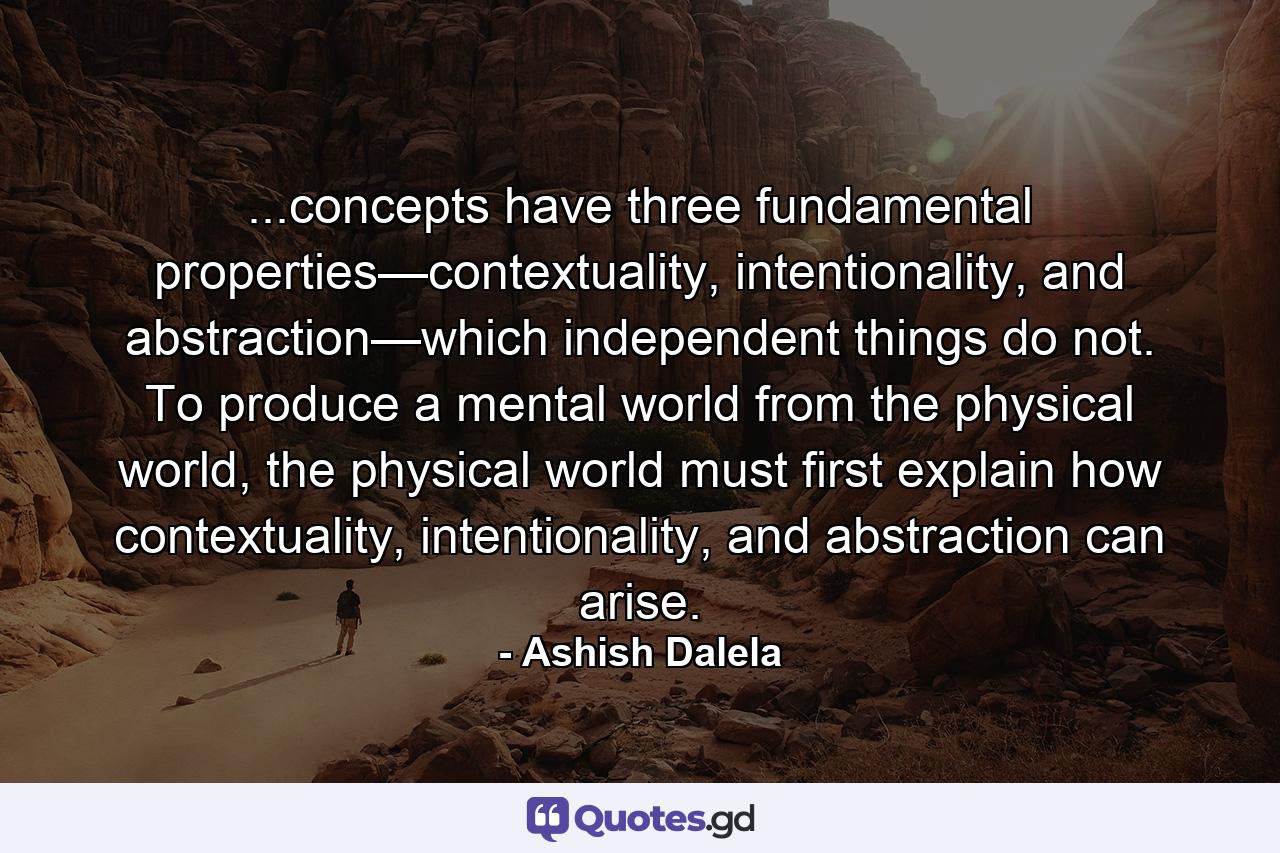 ...concepts have three fundamental properties—contextuality, intentionality, and abstraction—which independent things do not. To produce a mental world from the physical world, the physical world must first explain how contextuality, intentionality, and abstraction can arise. - Quote by Ashish Dalela