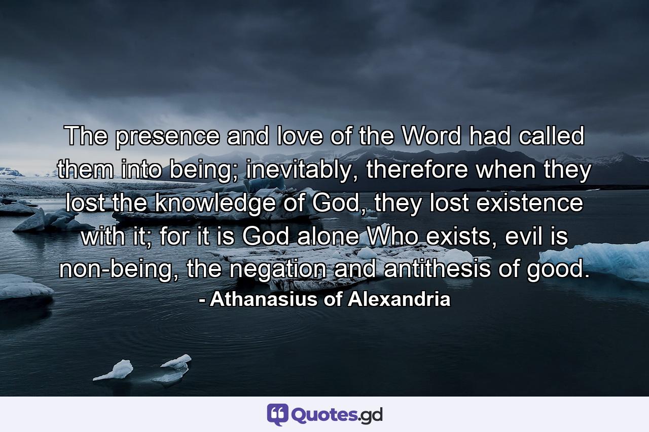 The presence and love of the Word had called them into being; inevitably, therefore when they lost the knowledge of God, they lost existence with it; for it is God alone Who exists, evil is non-being, the negation and antithesis of good. - Quote by Athanasius of Alexandria