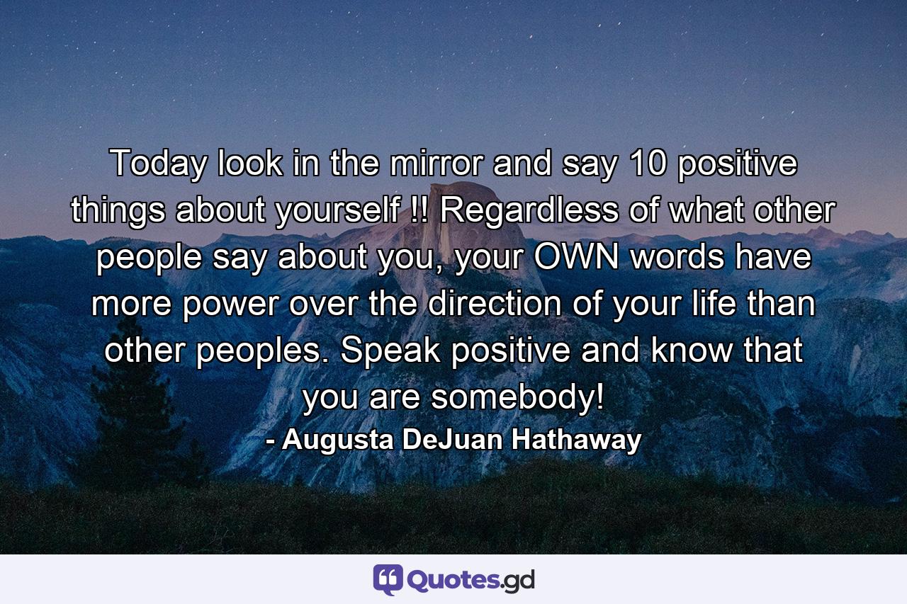 Today look in the mirror and say 10 positive things about yourself !! Regardless of what other people say about you, your OWN words have more power over the direction of your life than other peoples. Speak positive and know that you are somebody! - Quote by Augusta DeJuan Hathaway