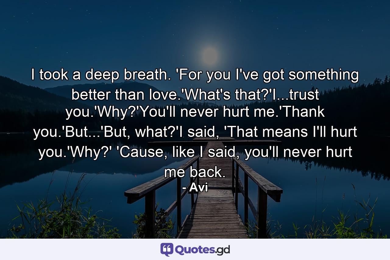 I took a deep breath. 'For you I've got something better than love.'What's that?'I...trust you.'Why?'You'll never hurt me.'Thank you.'But...'But, what?'I said, 'That means I'll hurt you.'Why?' 'Cause, like I said, you'll never hurt me back. - Quote by Avi