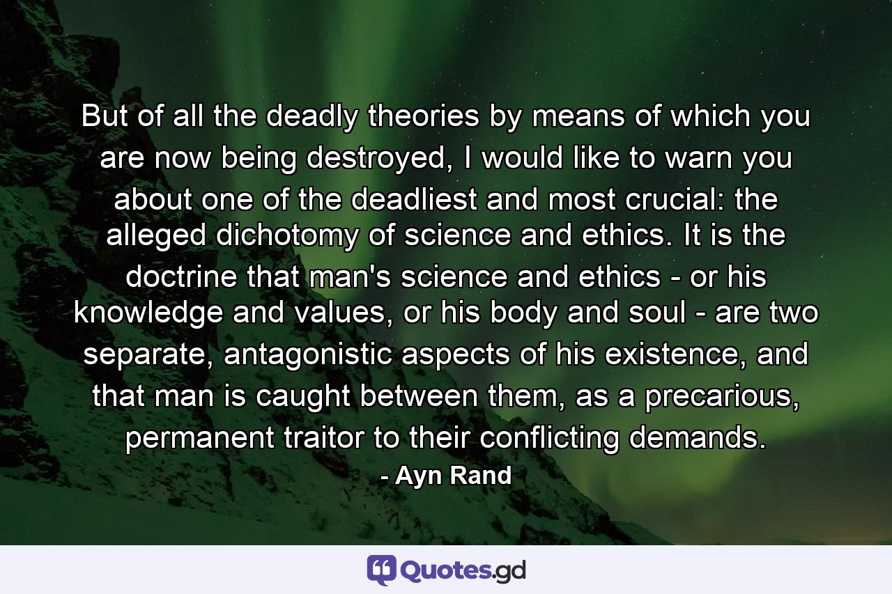 But of all the deadly theories by means of which you are now being destroyed, I would like to warn you about one of the deadliest and most crucial: the alleged dichotomy of science and ethics. It is the doctrine that man's science and ethics - or his knowledge and values, or his body and soul - are two separate, antagonistic aspects of his existence, and that man is caught between them, as a precarious, permanent traitor to their conflicting demands. - Quote by Ayn Rand