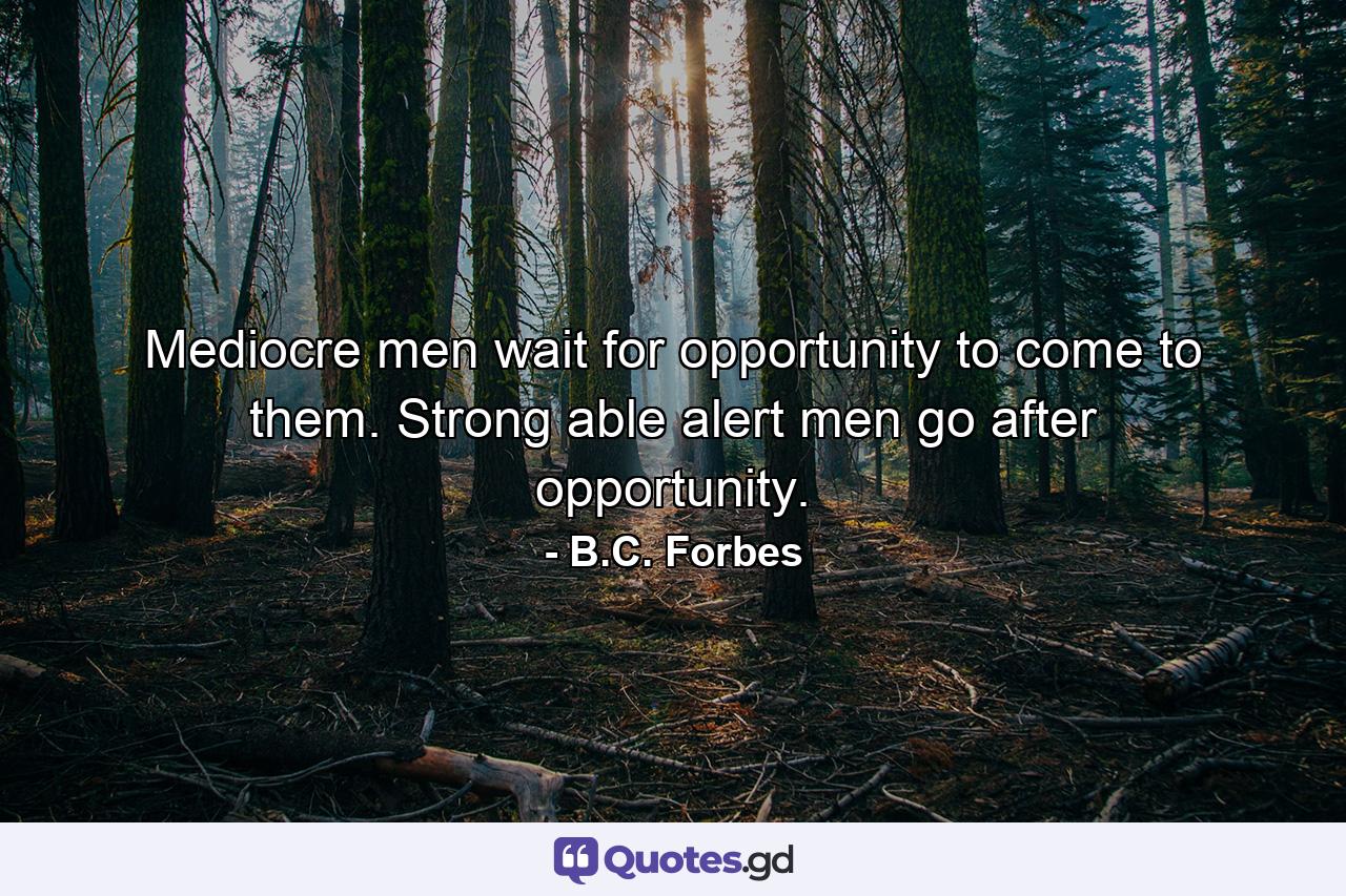 Mediocre men wait for opportunity to come to them. Strong  able  alert men go after opportunity. - Quote by B.C. Forbes