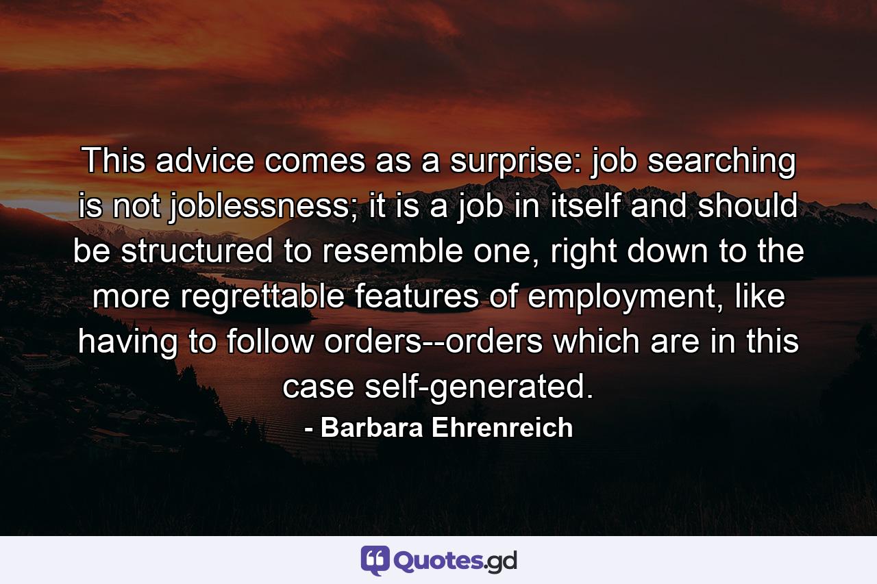 This advice comes as a surprise: job searching is not joblessness; it is a job in itself and should be structured to resemble one, right down to the more regrettable features of employment, like having to follow orders--orders which are in this case self-generated. - Quote by Barbara Ehrenreich