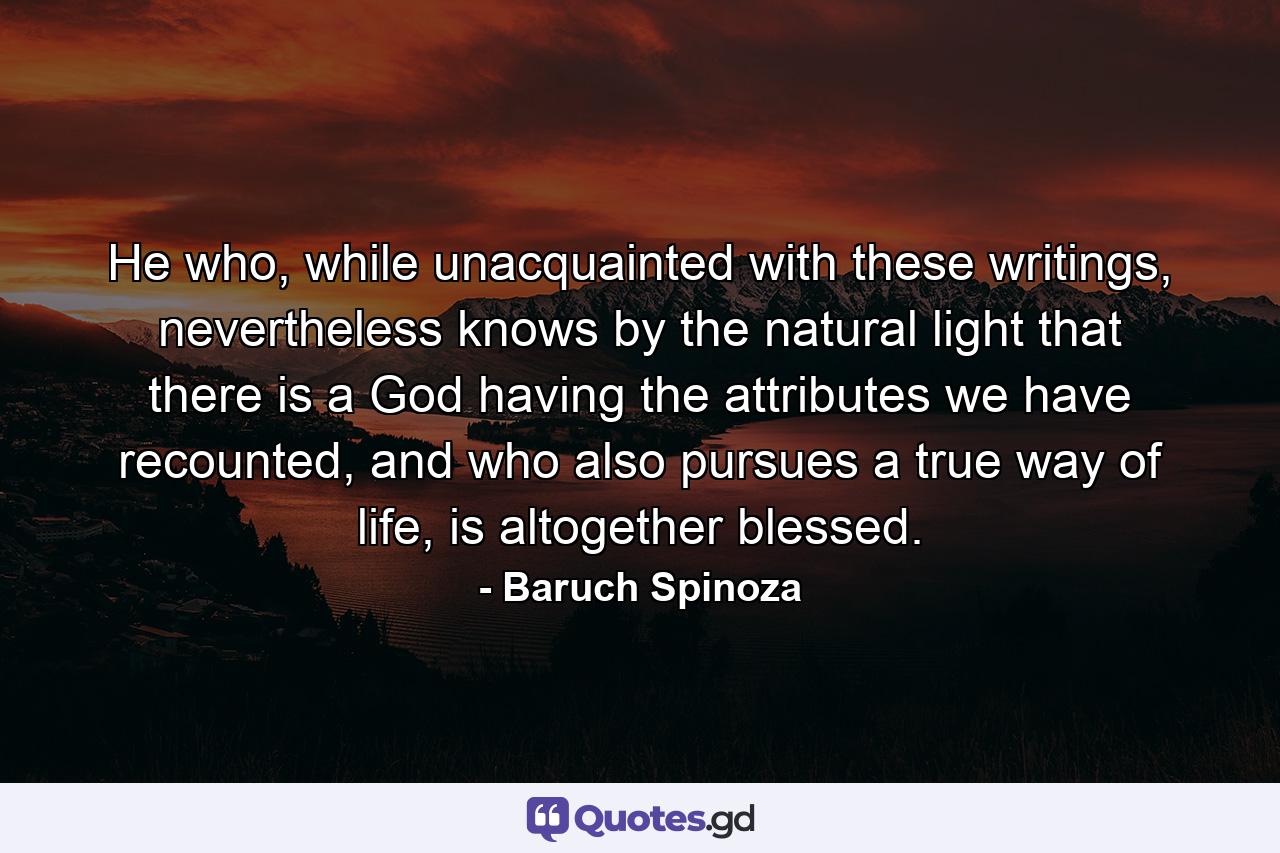 He who, while unacquainted with these writings, nevertheless knows by the natural light that there is a God having the attributes we have recounted, and who also pursues a true way of life, is altogether blessed. - Quote by Baruch Spinoza