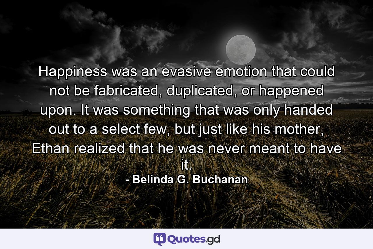 Happiness was an evasive emotion that could not be fabricated, duplicated, or happened upon. It was something that was only handed out to a select few, but just like his mother, Ethan realized that he was never meant to have it. - Quote by Belinda G. Buchanan