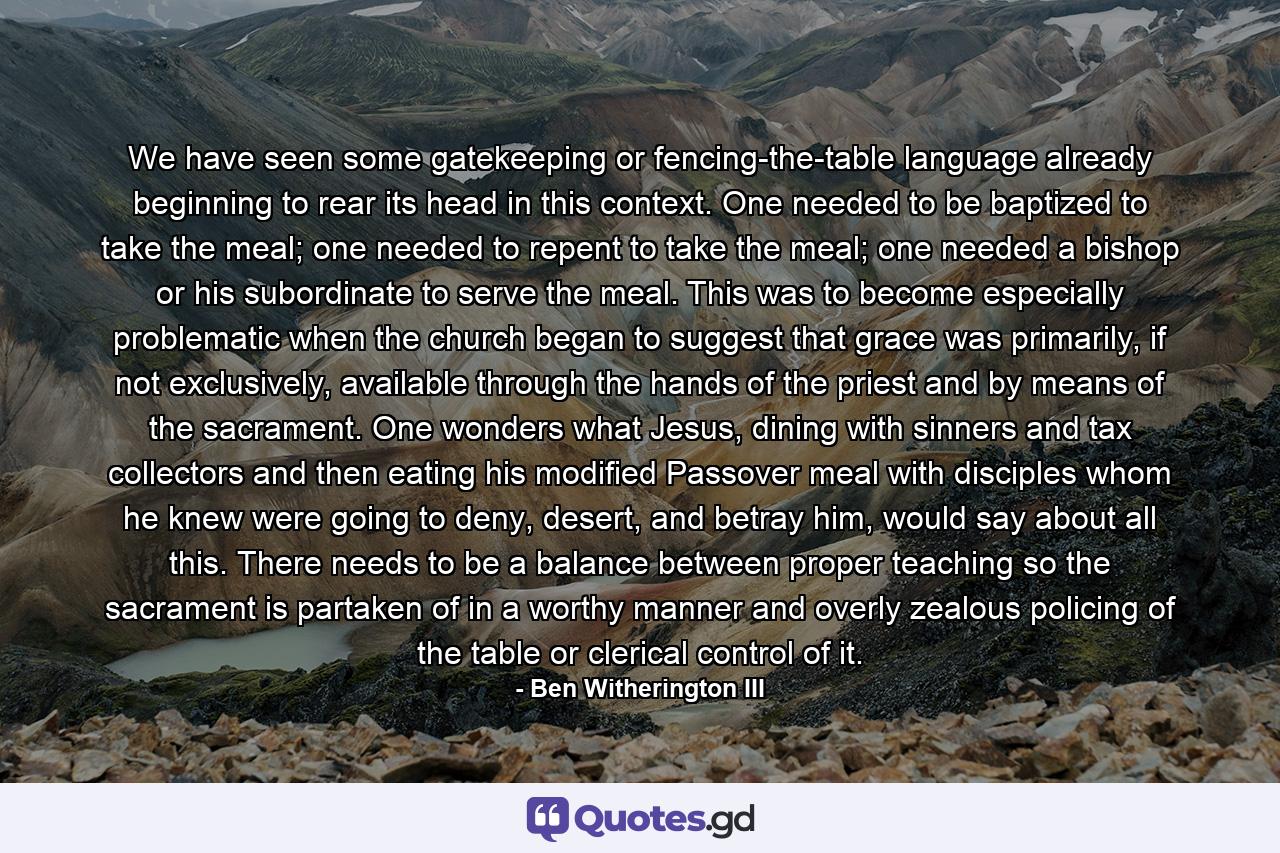 We have seen some gatekeeping or fencing-the-table language already beginning to rear its head in this context. One needed to be baptized to take the meal; one needed to repent to take the meal; one needed a bishop or his subordinate to serve the meal. This was to become especially problematic when the church began to suggest that grace was primarily, if not exclusively, available through the hands of the priest and by means of the sacrament. One wonders what Jesus, dining with sinners and tax collectors and then eating his modified Passover meal with disciples whom he knew were going to deny, desert, and betray him, would say about all this. There needs to be a balance between proper teaching so the sacrament is partaken of in a worthy manner and overly zealous policing of the table or clerical control of it. - Quote by Ben Witherington III