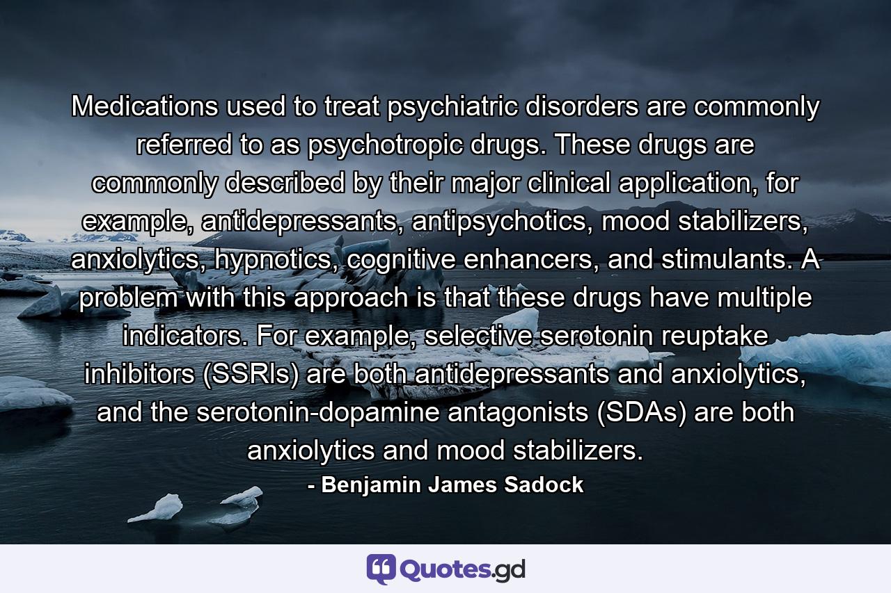 Medications used to treat psychiatric disorders are commonly referred to as psychotropic drugs. These drugs are commonly described by their major clinical application, for example, antidepressants, antipsychotics, mood stabilizers, anxiolytics, hypnotics, cognitive enhancers, and stimulants. A problem with this approach is that these drugs have multiple indicators. For example, selective serotonin reuptake inhibitors (SSRls) are both antidepressants and anxiolytics, and the serotonin-dopamine antagonists (SDAs) are both anxiolytics and mood stabilizers. - Quote by Benjamin James Sadock