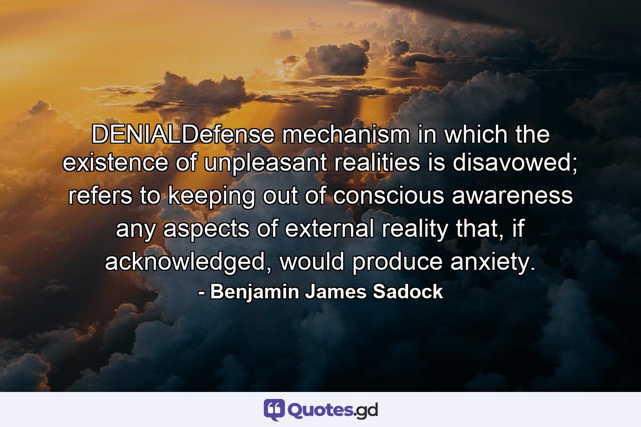 DENIALDefense mechanism in which the existence of unpleasant realities is disavowed; refers to keeping out of conscious awareness any aspects of external reality that, if acknowledged, would produce anxiety. - Quote by Benjamin James Sadock