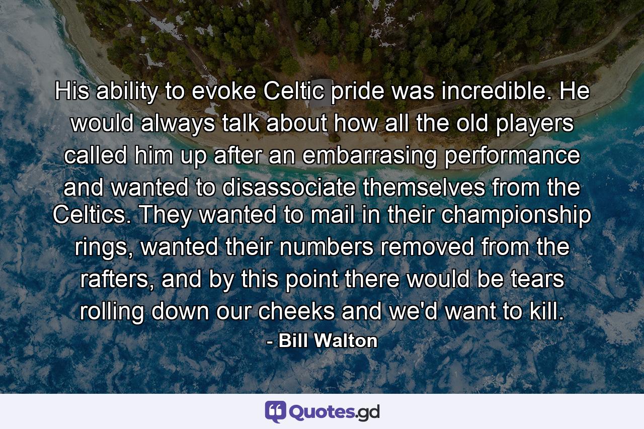 His ability to evoke Celtic pride was incredible. He would always talk about how all the old players called him up after an embarrasing performance and wanted to disassociate themselves from the Celtics. They wanted to mail in their championship rings, wanted their numbers removed from the rafters, and by this point there would be tears rolling down our cheeks and we'd want to kill. - Quote by Bill Walton
