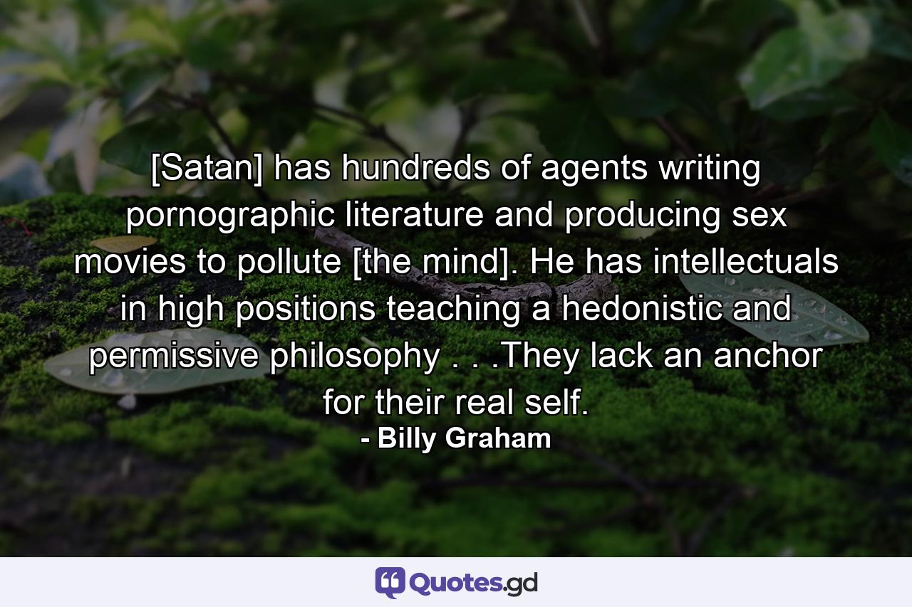 [Satan] has hundreds of agents writing pornographic literature and producing sex movies to pollute [the mind]. He has intellectuals in high positions teaching a hedonistic and permissive philosophy . . .They lack an anchor for their real self. - Quote by Billy Graham