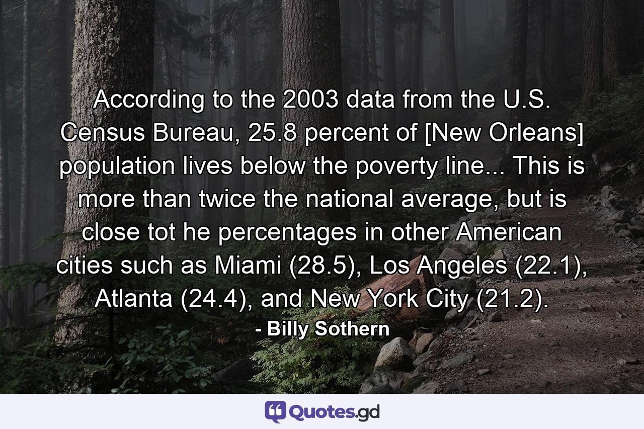 According to the 2003 data from the U.S. Census Bureau, 25.8 percent of [New Orleans] population lives below the poverty line... This is more than twice the national average, but is close tot he percentages in other American cities such as Miami (28.5), Los Angeles (22.1), Atlanta (24.4), and New York City (21.2). - Quote by Billy Sothern