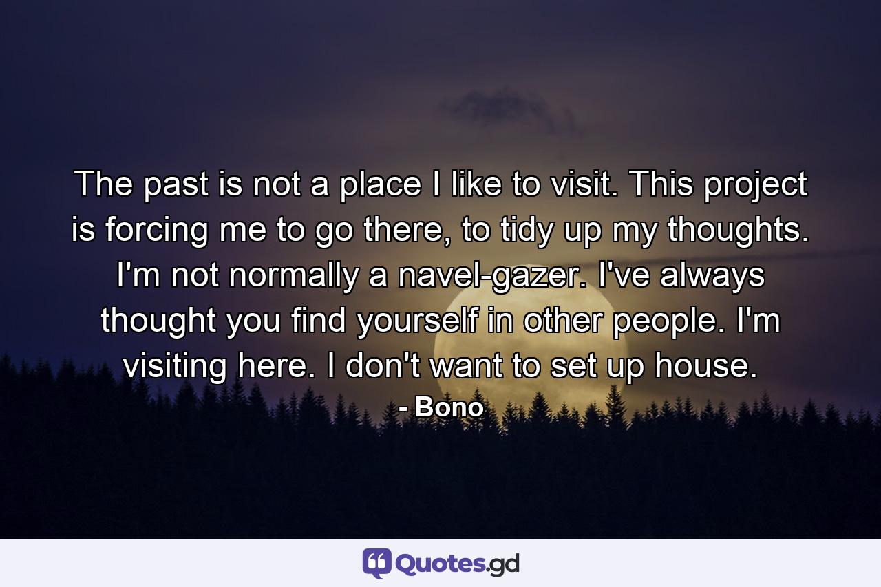 The past is not a place I like to visit. This project is forcing me to go there, to tidy up my thoughts. I'm not normally a navel-gazer. I've always thought you find yourself in other people. I'm visiting here. I don't want to set up house. - Quote by Bono