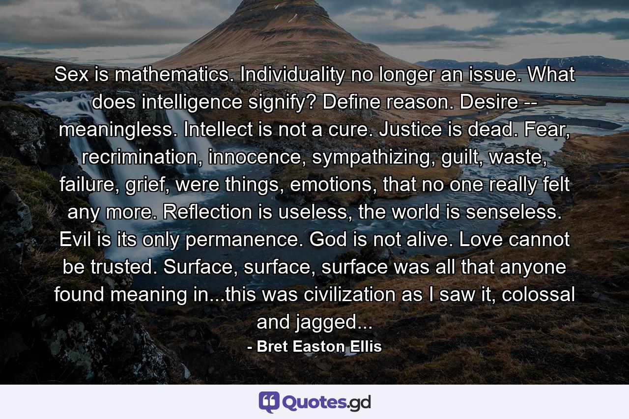 Sex is mathematics. Individuality no longer an issue. What does intelligence signify? Define reason. Desire -- meaningless. Intellect is not a cure. Justice is dead. Fear, recrimination, innocence, sympathizing, guilt, waste, failure, grief, were things, emotions, that no one really felt any more. Reflection is useless, the world is senseless. Evil is its only permanence. God is not alive. Love cannot be trusted. Surface, surface, surface was all that anyone found meaning in...this was civilization as I saw it, colossal and jagged... - Quote by Bret Easton Ellis