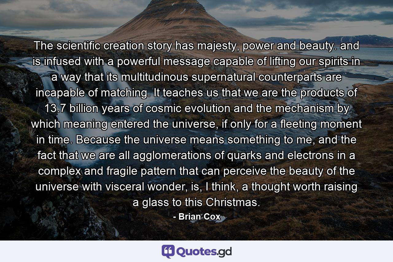 The scientific creation story has majesty, power and beauty. and is infused with a powerful message capable of lifting our spirits in a way that its multitudinous supernatural counterparts are incapable of matching. It teaches us that we are the products of 13.7 billion years of cosmic evolution and the mechanism by which meaning entered the universe, if only for a fleeting moment in time. Because the universe means something to me, and the fact that we are all agglomerations of quarks and electrons in a complex and fragile pattern that can perceive the beauty of the universe with visceral wonder, is, I think, a thought worth raising a glass to this Christmas. - Quote by Brian Cox