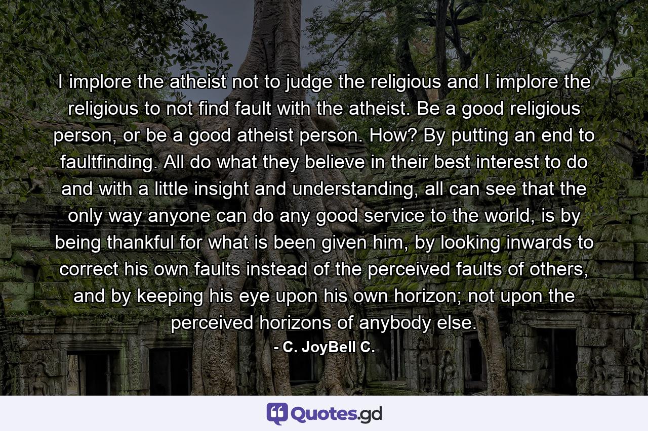 I implore the atheist not to judge the religious and I implore the religious to not find fault with the atheist. Be a good religious person, or be a good atheist person. How? By putting an end to faultfinding. All do what they believe in their best interest to do and with a little insight and understanding, all can see that the only way anyone can do any good service to the world, is by being thankful for what is been given him, by looking inwards to correct his own faults instead of the perceived faults of others, and by keeping his eye upon his own horizon; not upon the perceived horizons of anybody else. - Quote by C. JoyBell C.