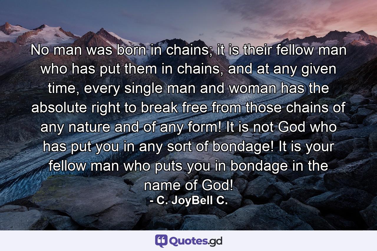 No man was born in chains; it is their fellow man who has put them in chains, and at any given time, every single man and woman has the absolute right to break free from those chains of any nature and of any form! It is not God who has put you in any sort of bondage! It is your fellow man who puts you in bondage in the name of God! - Quote by C. JoyBell C.