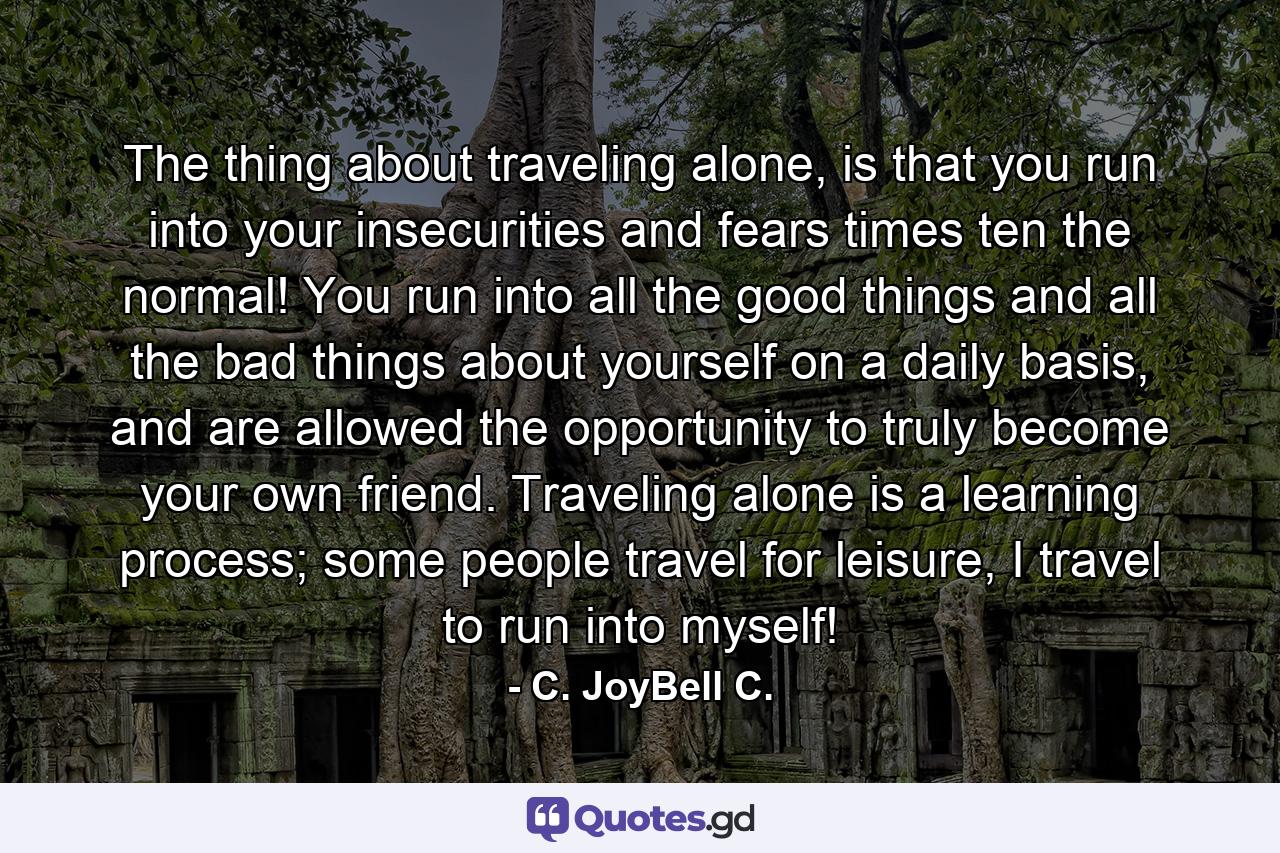 The thing about traveling alone, is that you run into your insecurities and fears times ten the normal! You run into all the good things and all the bad things about yourself on a daily basis, and are allowed the opportunity to truly become your own friend. Traveling alone is a learning process; some people travel for leisure, I travel to run into myself! - Quote by C. JoyBell C.