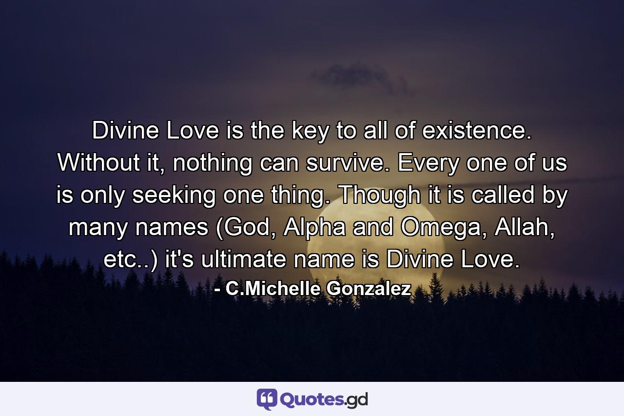 Divine Love is the key to all of existence. Without it, nothing can survive. Every one of us is only seeking one thing. Though it is called by many names (God, Alpha and Omega, Allah, etc..) it's  ultimate name is Divine Love. - Quote by C.Michelle Gonzalez