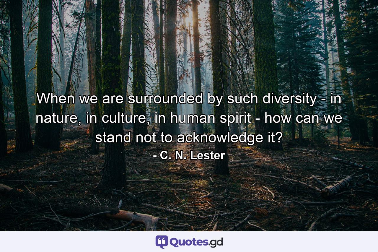 When we are surrounded by such diversity - in nature, in culture, in human spirit - how can we stand not to acknowledge it? - Quote by C. N. Lester