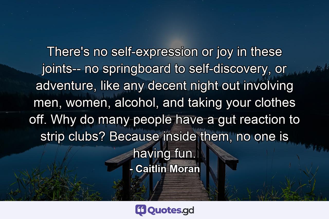 There's no self-expression or joy in these joints-- no springboard to self-discovery, or adventure, like any decent night out involving men, women, alcohol, and taking your clothes off. Why do many people have a gut reaction to strip clubs? Because inside them, no one is having fun. - Quote by Caitlin Moran