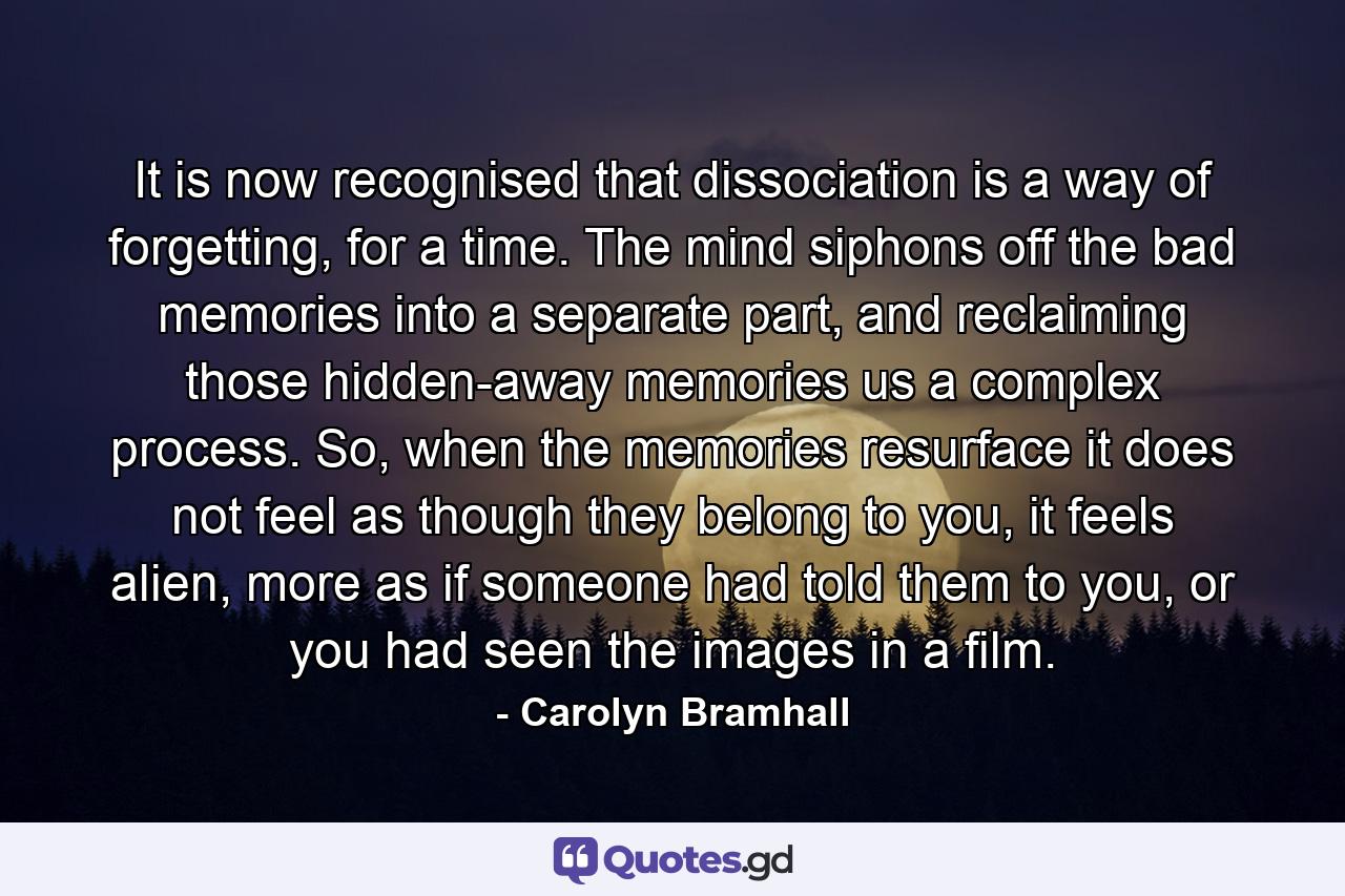 It is now recognised that dissociation is a way of forgetting, for a time. The mind siphons off the bad memories into a separate part, and reclaiming those hidden-away memories us a complex process. So, when the memories resurface it does not feel as though they belong to you, it feels alien, more as if someone had told them to you, or you had seen the images in a film. - Quote by Carolyn Bramhall