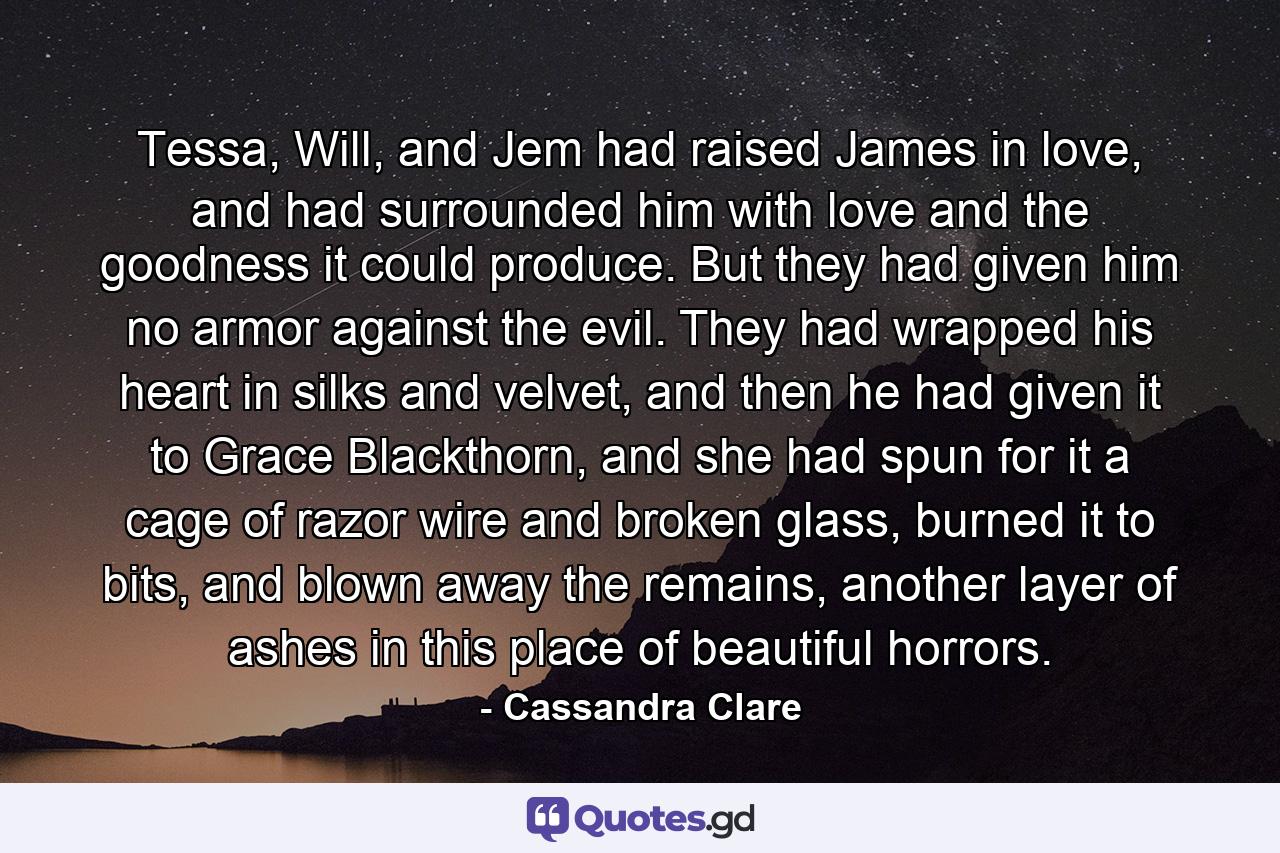 Tessa, Will, and Jem had raised James in love, and had surrounded him with love and the goodness it could produce. But they had given him no armor against the evil. They had wrapped his heart in silks and velvet, and then he had given it to Grace Blackthorn, and she had spun for it a cage of razor wire and broken glass, burned it to bits, and blown away the remains, another layer of ashes in this place of beautiful horrors. - Quote by Cassandra Clare