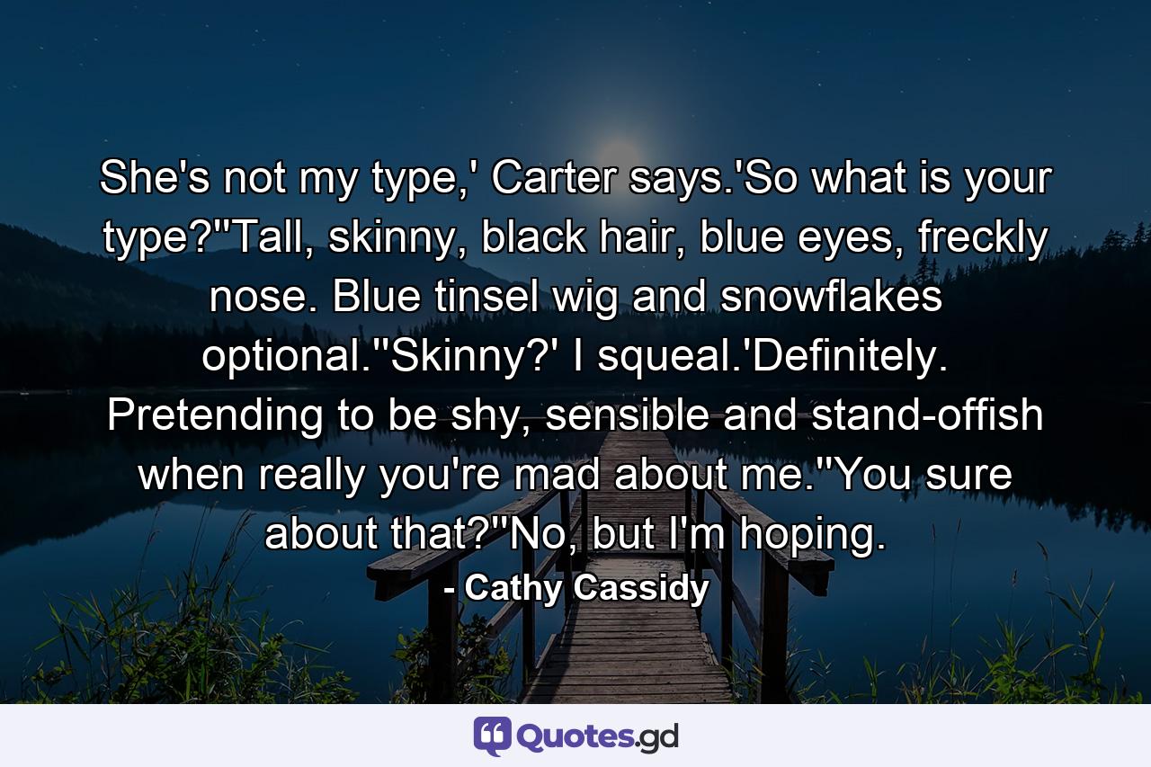 She's not my type,' Carter says.'So what is your type?''Tall, skinny, black hair, blue eyes, freckly nose. Blue tinsel wig and snowflakes optional.''Skinny?' I squeal.'Definitely. Pretending to be shy, sensible and stand-offish when really you're mad about me.''You sure about that?''No, but I'm hoping. - Quote by Cathy Cassidy