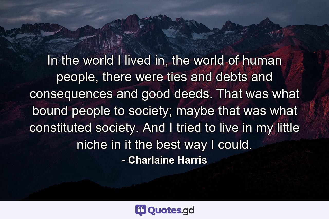 In the world I lived in, the world of human people, there were ties and debts and consequences and good deeds. That was what bound people to society; maybe that was what constituted society. And I tried to live in my little niche in it the best way I could. - Quote by Charlaine Harris