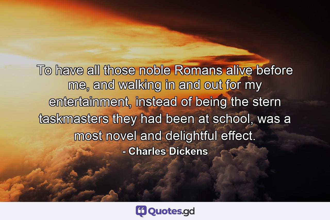 To have all those noble Romans alive before me, and walking in and out for my entertainment, instead of being the stern taskmasters they had been at school, was a most novel and delightful effect. - Quote by Charles Dickens