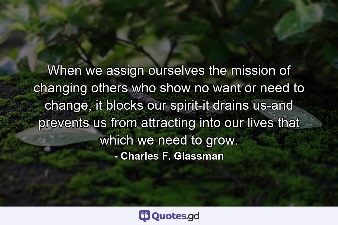 When we assign ourselves the mission of changing others who show no want or need to change, it blocks our spirit-it drains us-and prevents us from attracting into our lives that which we need to grow. - Quote by Charles F. Glassman