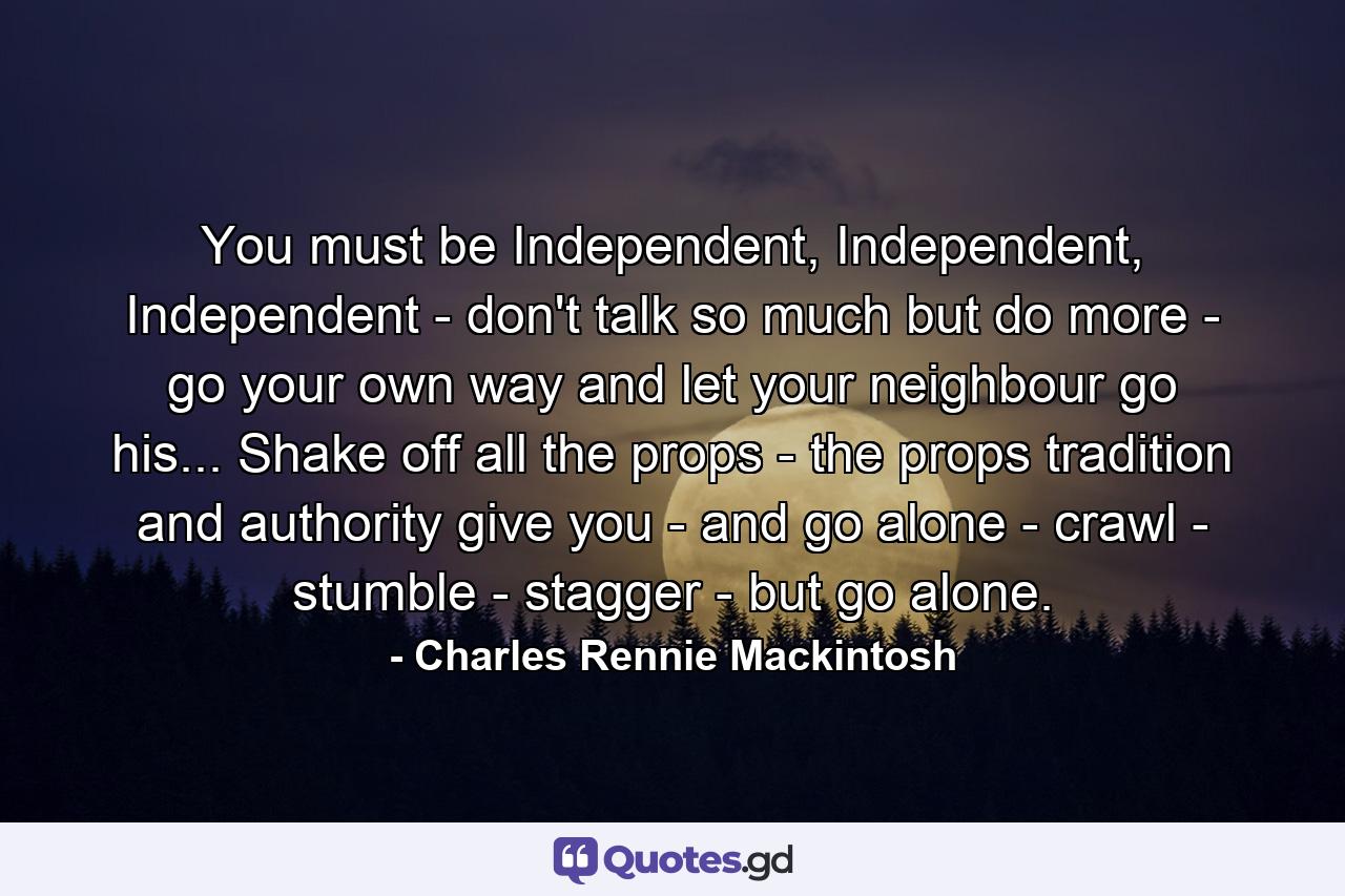 You must be Independent, Independent, Independent - don't talk so much but do more - go your own way and let your neighbour go his... Shake off all the props - the props tradition and authority give you - and go alone - crawl - stumble - stagger - but go alone. - Quote by Charles Rennie Mackintosh