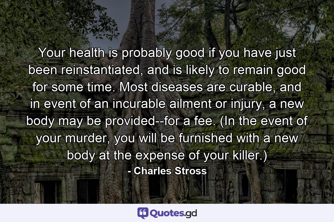 Your health is probably good if you have just been reinstantiated, and is likely to remain good for some time. Most diseases are curable, and in event of an incurable ailment or injury, a new body may be provided--for a fee. (In the event of your murder, you will be furnished with a new body at the expense of your killer.) - Quote by Charles Stross