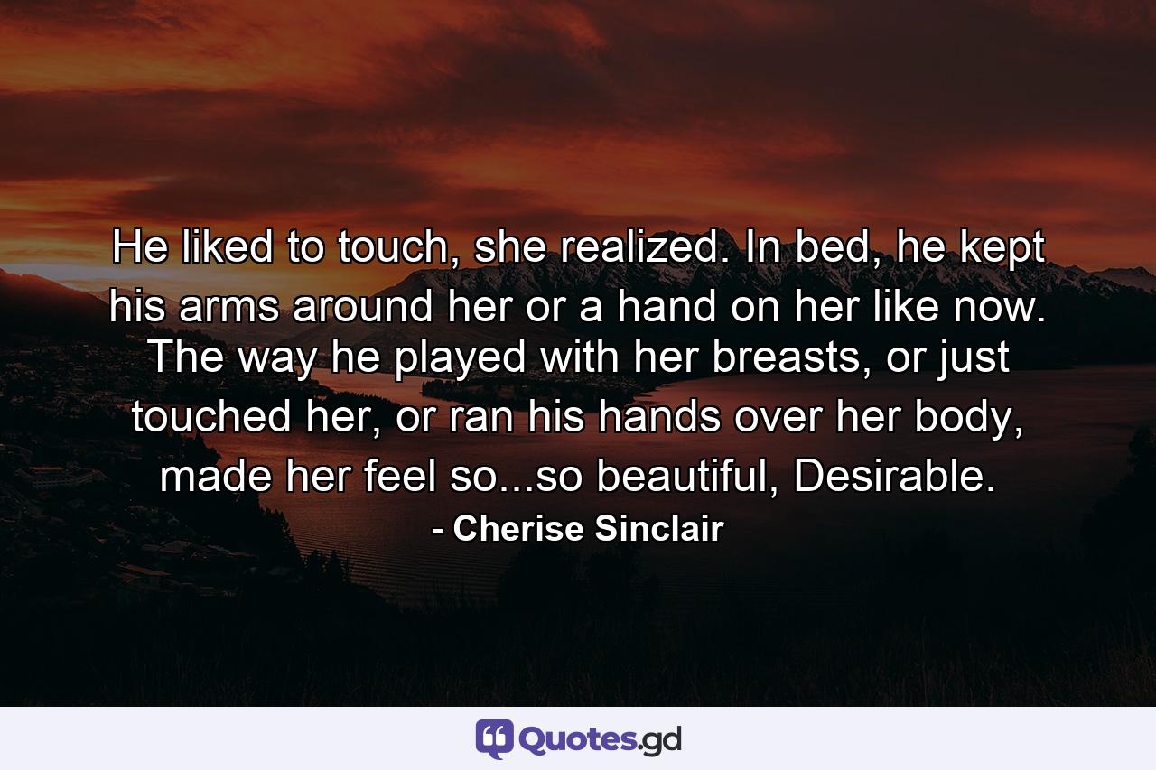 He liked to touch, she realized. In bed, he kept his arms around her or a hand on her like now. The way he played with her breasts, or just touched her, or ran his hands over her body, made her feel so...so beautiful, Desirable. - Quote by Cherise Sinclair