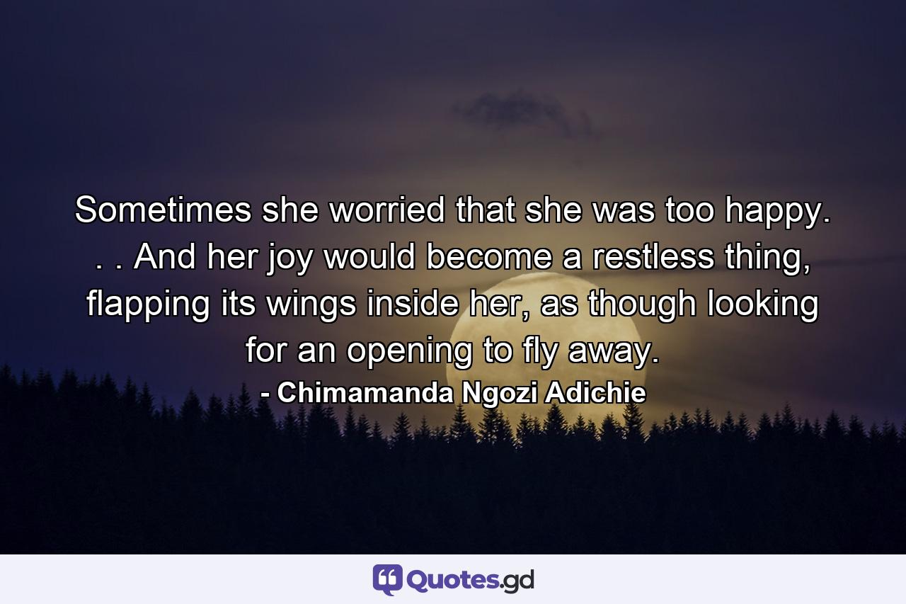 Sometimes she worried that she was too happy. . . And her joy would become a restless thing, flapping its wings inside her, as though looking for an opening to fly away. - Quote by Chimamanda Ngozi Adichie