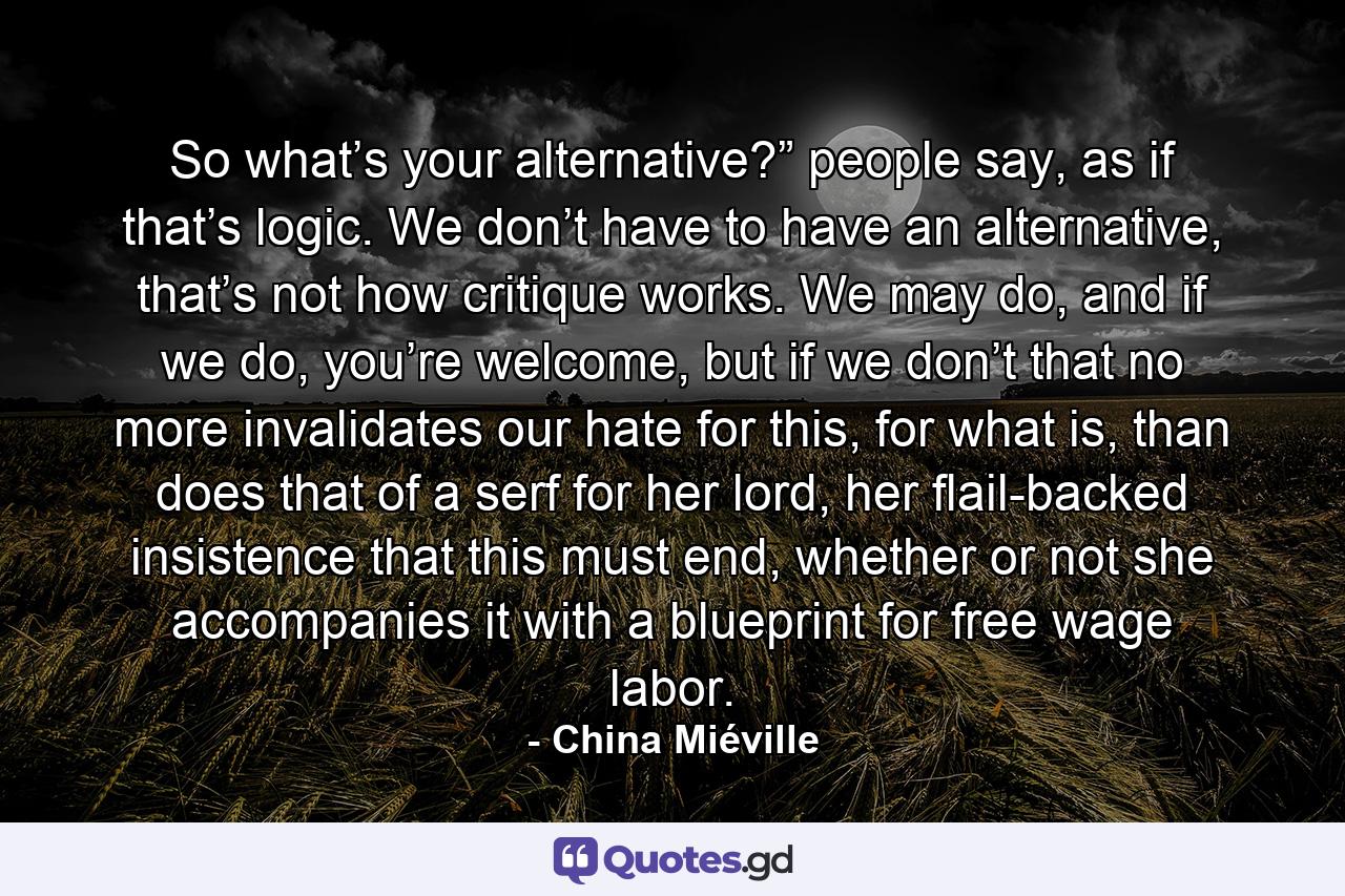 So what’s your alternative?” people say, as if that’s logic. We don’t have to have an alternative, that’s not how critique works. We may do, and if we do, you’re welcome, but if we don’t that no more invalidates our hate for this, for what is, than does that of a serf for her lord, her flail-backed insistence that this must end, whether or not she accompanies it with a blueprint for free wage labor. - Quote by China Miéville