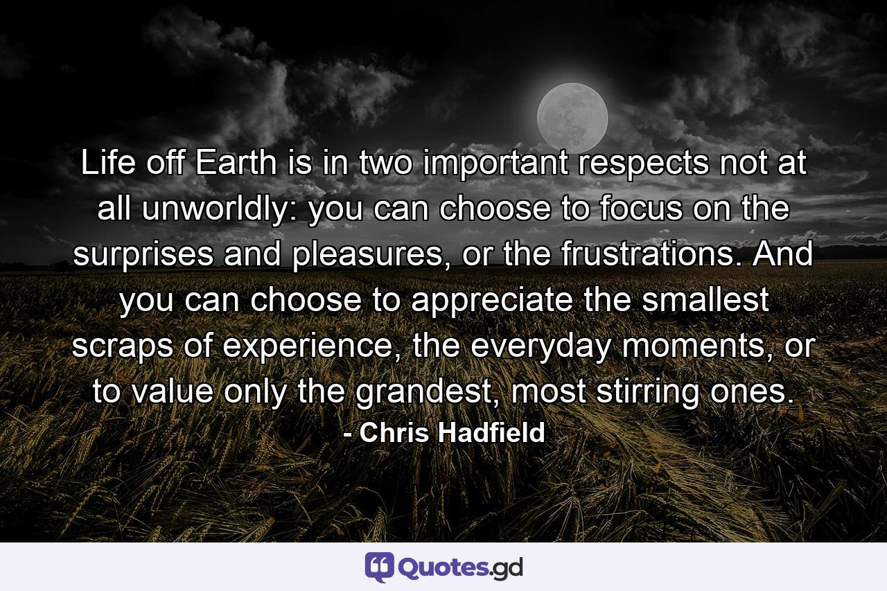 Life off Earth is in two important respects not at all unworldly: you can choose to focus on the surprises and pleasures, or the frustrations. And you can choose to appreciate the smallest scraps of experience, the everyday moments, or to value only the grandest, most stirring ones. - Quote by Chris Hadfield