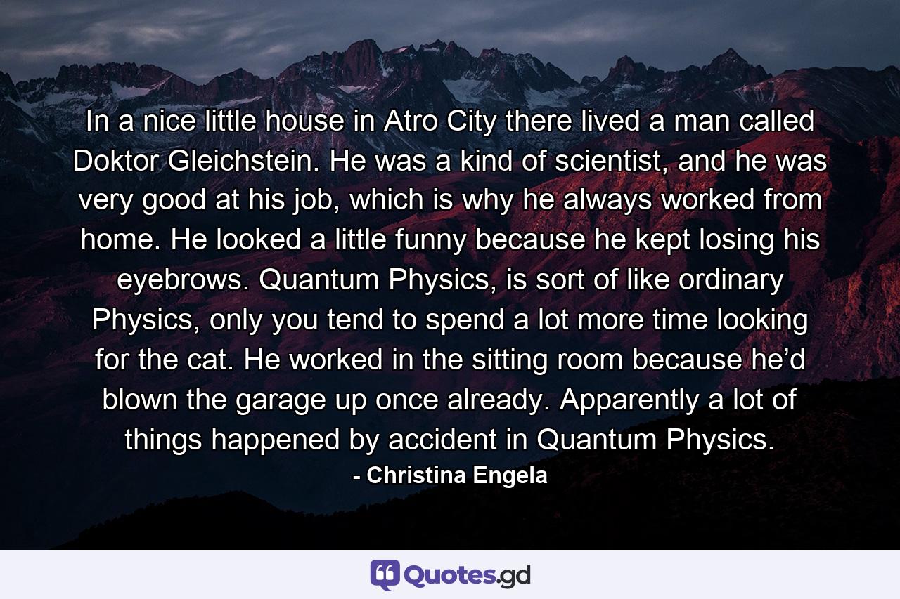 In a nice little house in Atro City there lived a man called Doktor Gleichstein. He was a kind of scientist, and he was very good at his job, which is why he always worked from home. He looked a little funny because he kept losing his eyebrows. Quantum Physics, is sort of like ordinary Physics, only you tend to spend a lot more time looking for the cat. He worked in the sitting room because he’d blown the garage up once already. Apparently a lot of things happened by accident in Quantum Physics. - Quote by Christina Engela