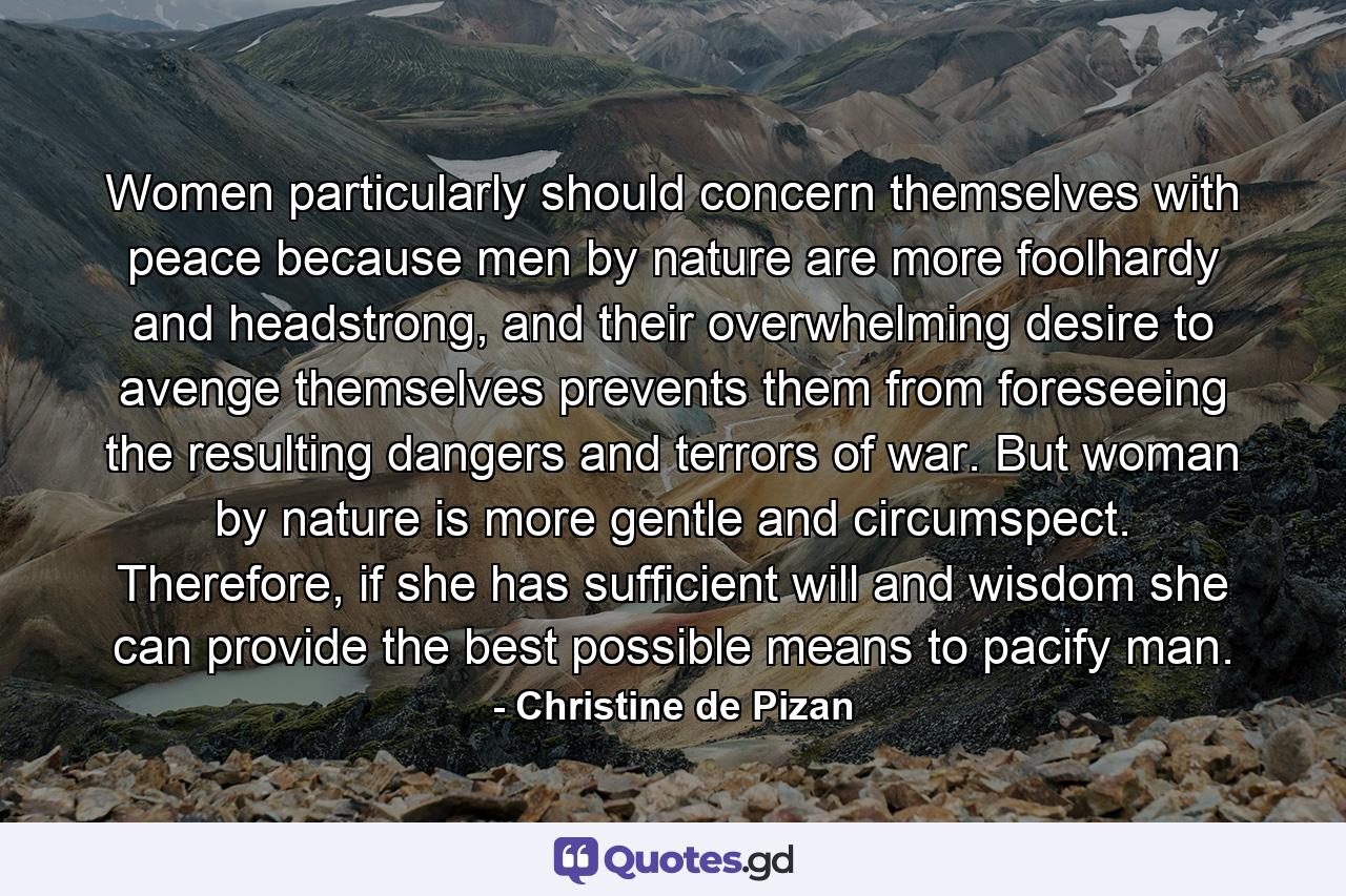 Women particularly should concern themselves with peace because men by nature are more foolhardy and headstrong, and their overwhelming desire to avenge themselves prevents them from foreseeing the resulting dangers and terrors of war. But woman by nature is more gentle and circumspect. Therefore, if she has sufficient will and wisdom she can provide the best possible means to pacify man. - Quote by Christine de Pizan