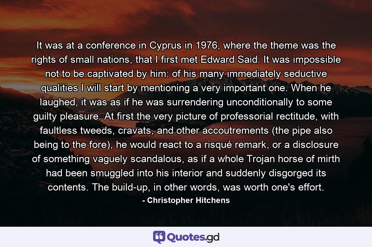 It was at a conference in Cyprus in 1976, where the theme was the rights of small nations, that I first met Edward Said. It was impossible not to be captivated by him: of his many immediately seductive qualities I will start by mentioning a very important one. When he laughed, it was as if he was surrendering unconditionally to some guilty pleasure. At first the very picture of professorial rectitude, with faultless tweeds, cravats, and other accoutrements (the pipe also being to the fore), he would react to a risqué remark, or a disclosure of something vaguely scandalous, as if a whole Trojan horse of mirth had been smuggled into his interior and suddenly disgorged its contents. The build-up, in other words, was worth one's effort. - Quote by Christopher Hitchens