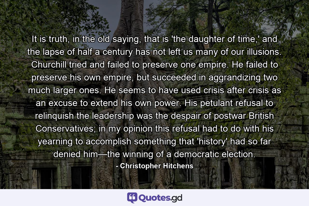 It is truth, in the old saying, that is 'the daughter of time,' and the lapse of half a century has not left us many of our illusions. Churchill tried and failed to preserve one empire. He failed to preserve his own empire, but succeeded in aggrandizing two much larger ones. He seems to have used crisis after crisis as an excuse to extend his own power. His petulant refusal to relinquish the leadership was the despair of postwar British Conservatives; in my opinion this refusal had to do with his yearning to accomplish something that 'history' had so far denied him—the winning of a democratic election. - Quote by Christopher Hitchens