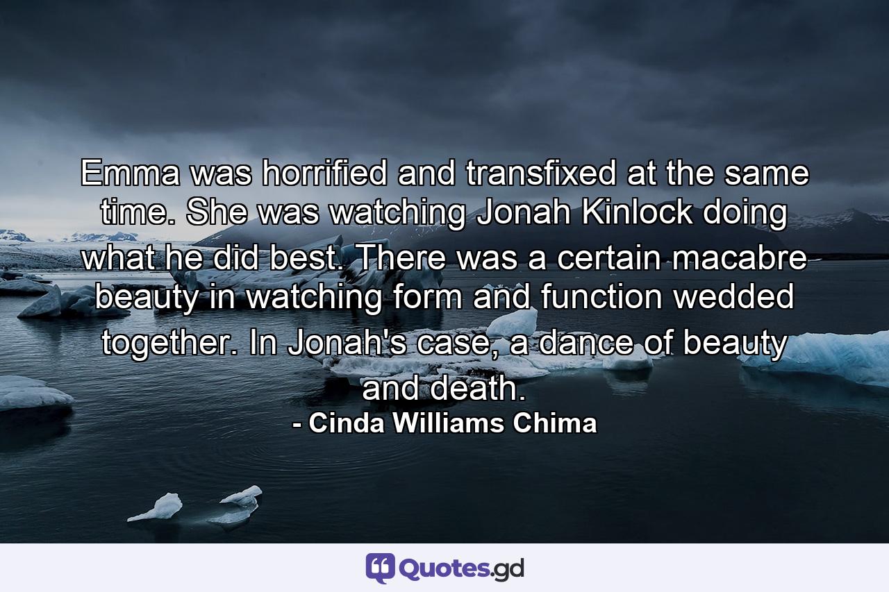 Emma was horrified and transfixed at the same time. She was watching Jonah Kinlock doing what he did best. There was a certain macabre beauty in watching form and function wedded together. In Jonah's case, a dance of beauty and death. - Quote by Cinda Williams Chima