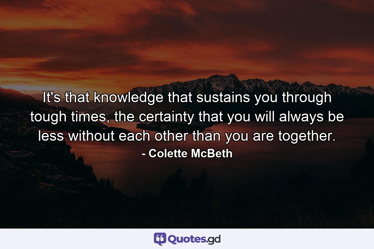 It's that knowledge that sustains you through tough times, the certainty that you will always be less without each other than you are together. - Quote by Colette McBeth