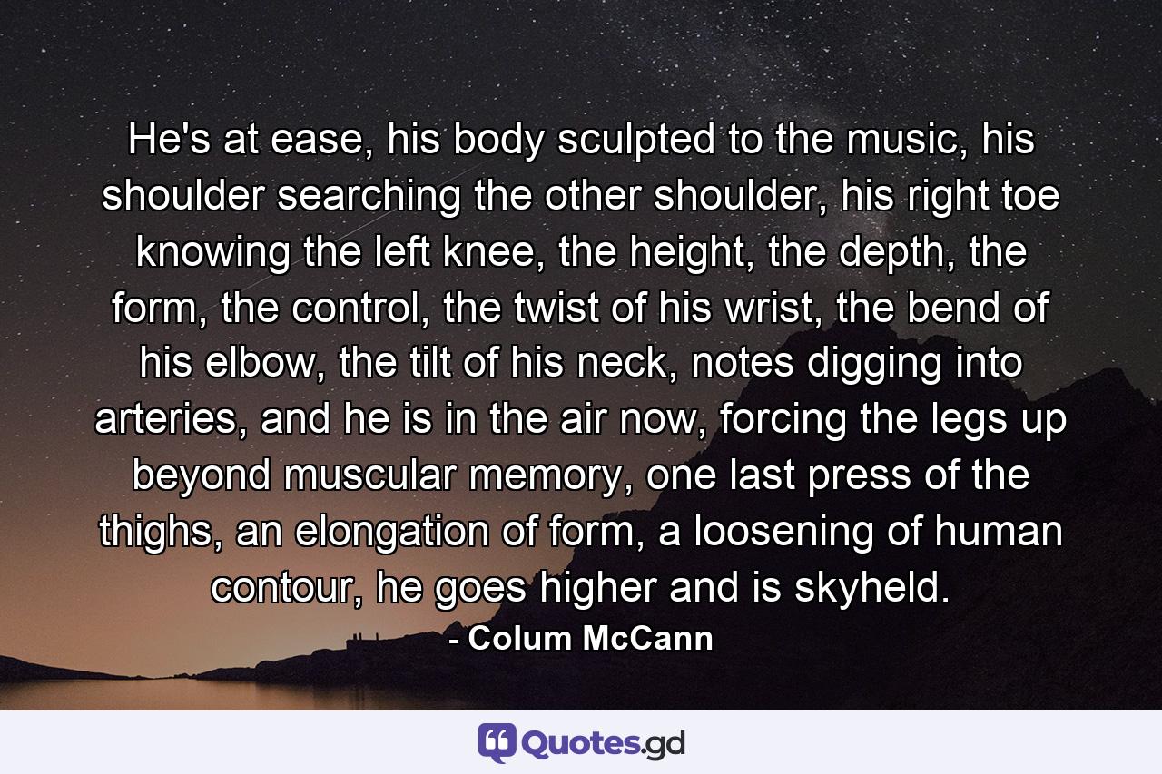 He's at ease, his body sculpted to the music, his shoulder searching the other shoulder, his right toe knowing the left knee, the height, the depth, the form, the control, the twist of his wrist, the bend of his elbow, the tilt of his neck, notes digging into arteries, and he is in the air now, forcing the legs up beyond muscular memory, one last press of the thighs, an elongation of form, a loosening of human contour, he goes higher and is skyheld. - Quote by Colum McCann