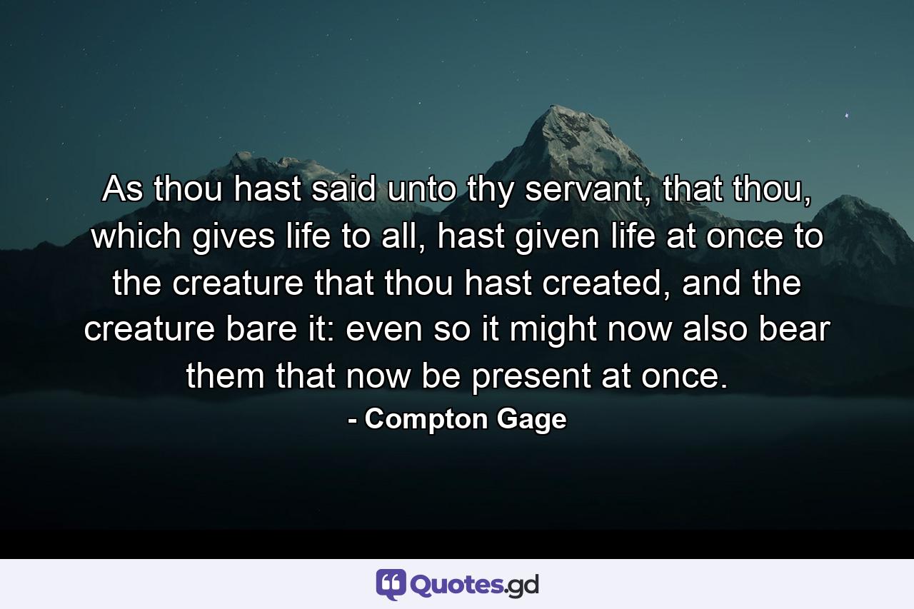 As thou hast said unto thy servant, that thou, which gives life to all, hast given life at once to the creature that thou hast created, and the creature bare it: even so it might now also bear them that now be present at once. - Quote by Compton Gage